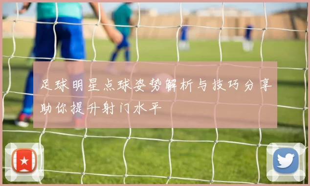 足球明星点球姿势解析与技巧分享助你提升射门水平