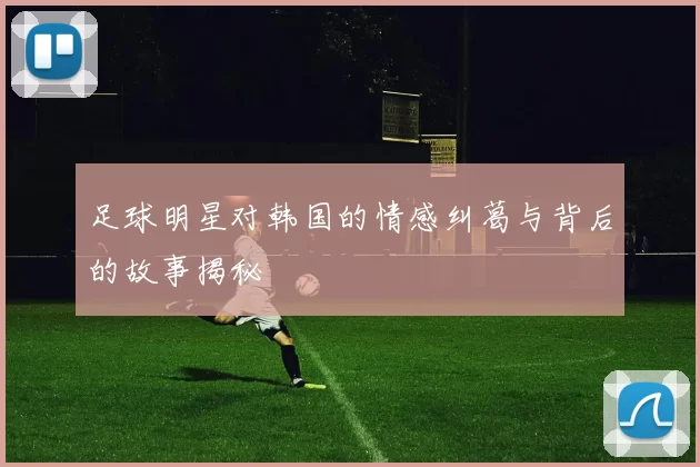 足球明星对韩国的情感纠葛与背后的故事揭秘