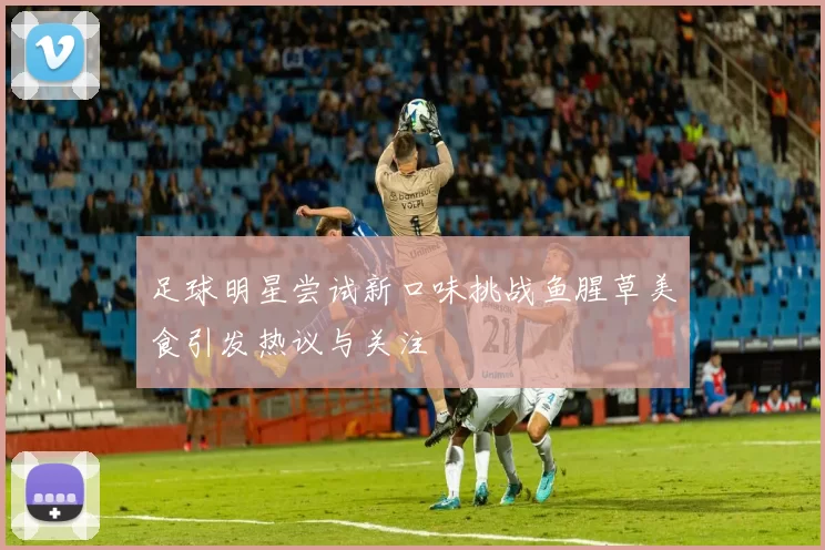 足球明星尝试新口味挑战鱼腥草美食引发热议与关注