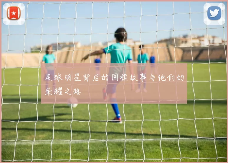 足球明星背后的国旗故事与他们的荣耀之路
