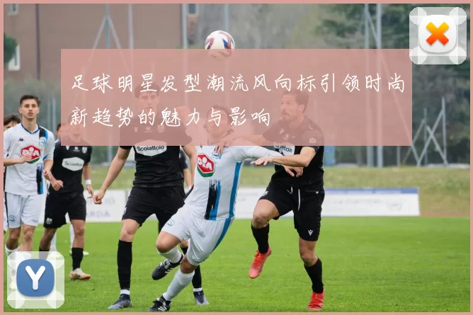 足球明星发型潮流风向标引领时尚新趋势的魅力与影响